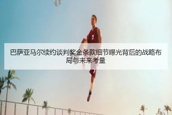 巴萨亚马尔续约谈判奖金条款细节曝光背后的战略布局与未来考量
